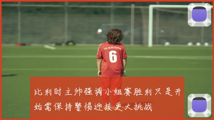 比利时主帅强调小组赛胜利只是开始需保持警惕迎接更大挑战