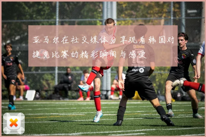 亚马尔在社交媒体分享观看韩国对捷克比赛的精彩瞬间与感受