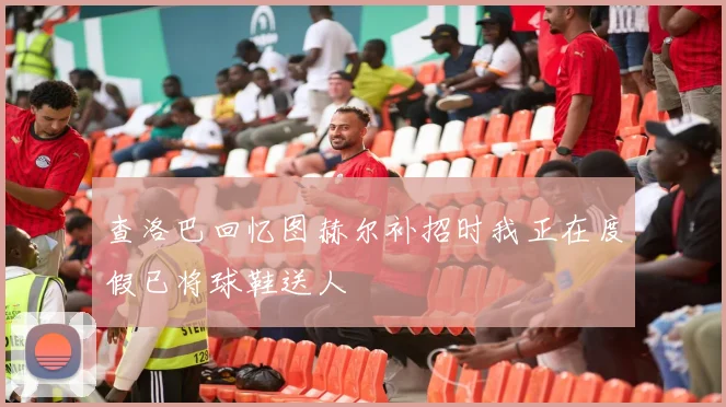 查洛巴回忆图赫尔补招时我正在度假已将球鞋送人