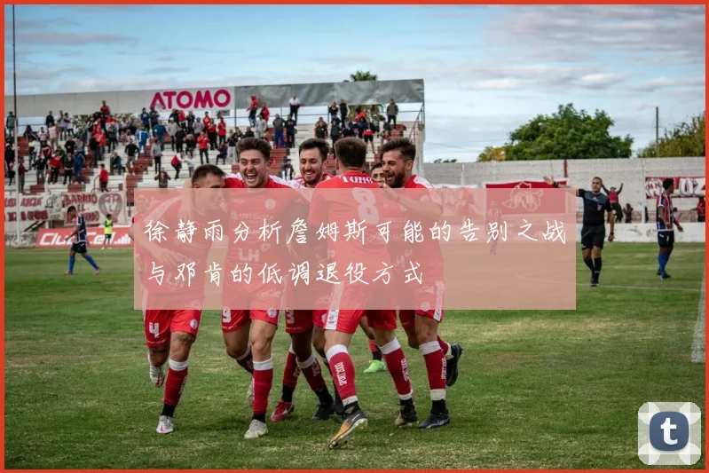 徐静雨分析詹姆斯可能的告别之战与邓肯的低调退役方式