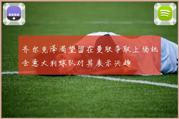 齐尔克泽渴望留在曼联争取上场机会意大利球队对其表示兴趣