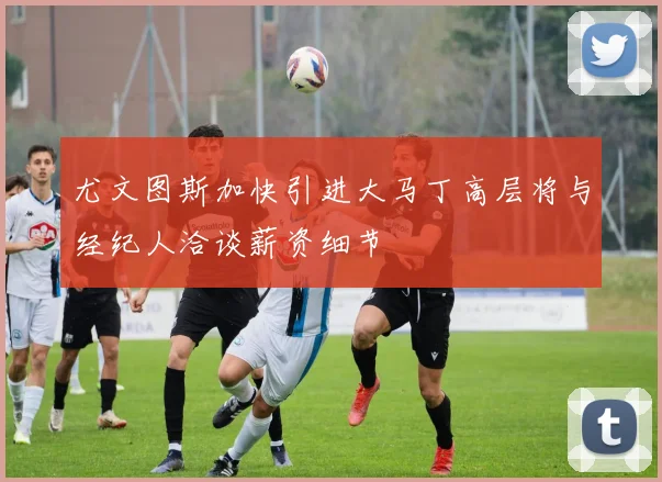 尤文图斯加快引进大马丁高层将与经纪人洽谈薪资细节
