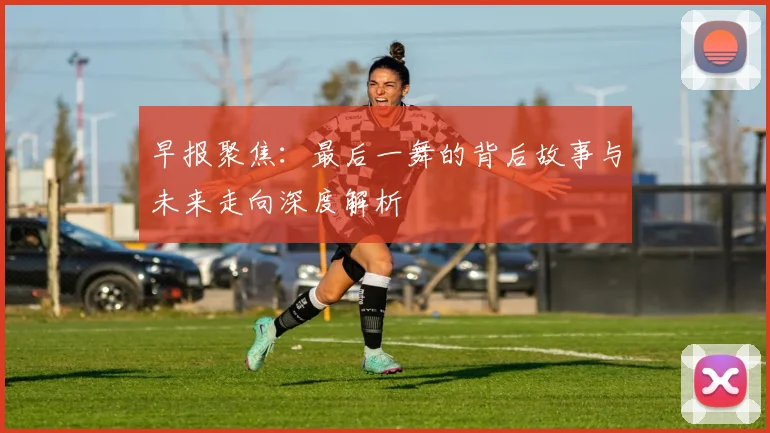 早报聚焦：最后一舞的背后故事与未来走向深度解析