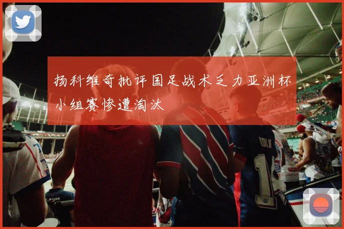 扬科维奇批评国足战术乏力亚洲杯小组赛惨遭淘汰