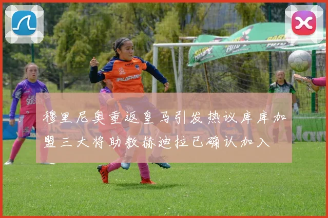 穆里尼奥重返皇马引发热议库库加盟三大将助教赫迪拉已确认加入