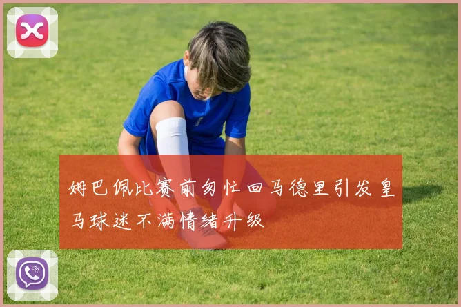 姆巴佩比赛前匆忙回马德里引发皇马球迷不满情绪升级